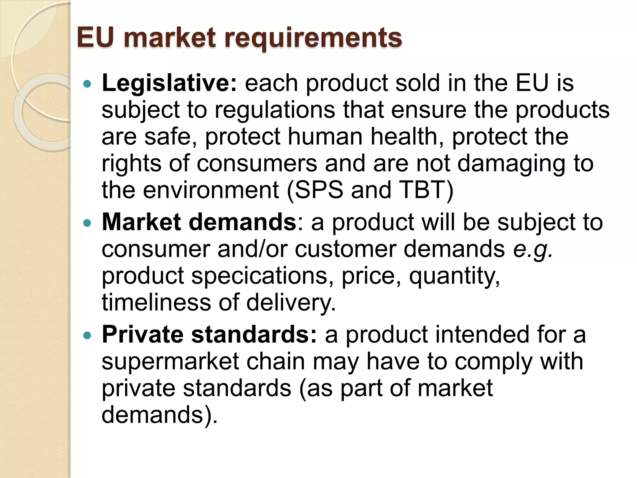 EU market requirements
 Legislative: each product sold in the EU is
subject to regulations that ensure the products
are safe, protect human health, protect the
rights of consumers and are not damaging to
the environment (SPS and TBT)
 Market demands: a product will be subject to
consumer and/or customer demands e.g.
product specications, price, quantity,
timeliness of delivery.
 Private standards: a product intended for a
supermarket chain may have to comply with
private standards (as part of market
demands).
 