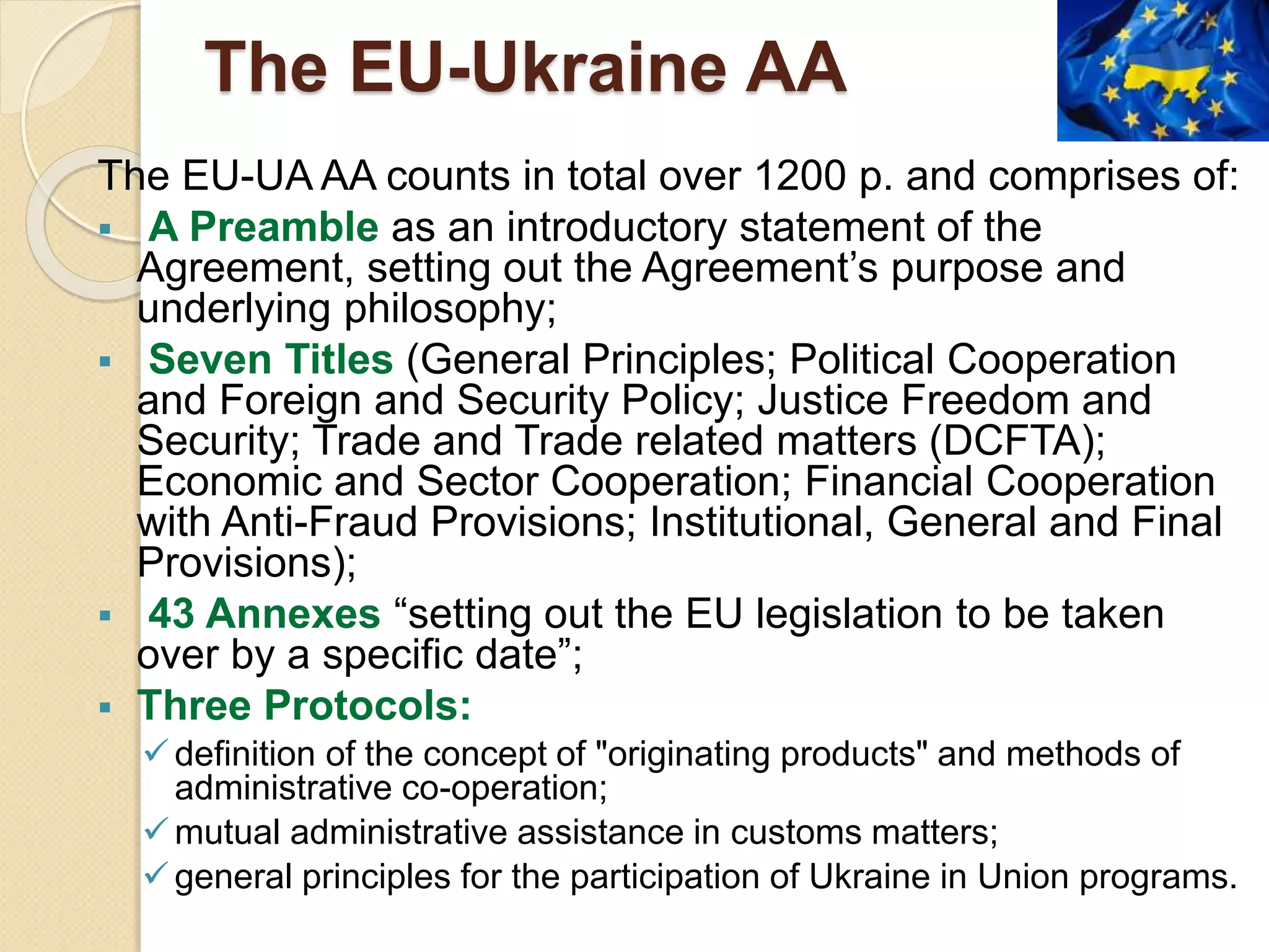 The EU-Ukraine AA
The EU-UA AA counts in total over 1200 p. and comprises of:
 A Preamble as an introductory statement of the
Agreement, setting out the Agreement’s purpose and
underlying philosophy;
 Seven Titles (General Principles; Political Cooperation
and Foreign and Security Policy; Justice Freedom and
Security; Trade and Trade related matters (DCFTA);
Economic and Sector Cooperation; Financial Cooperation
with Anti-Fraud Provisions; Institutional, General and Final
Provisions);
 43 Annexes “setting out the EU legislation to be taken
over by a specific date”;
 Three Protocols:
definition of the concept of "originating products" and methods of
administrative co-operation;
mutual administrative assistance in customs matters;
general principles for the participation of Ukraine in Union programs.
 