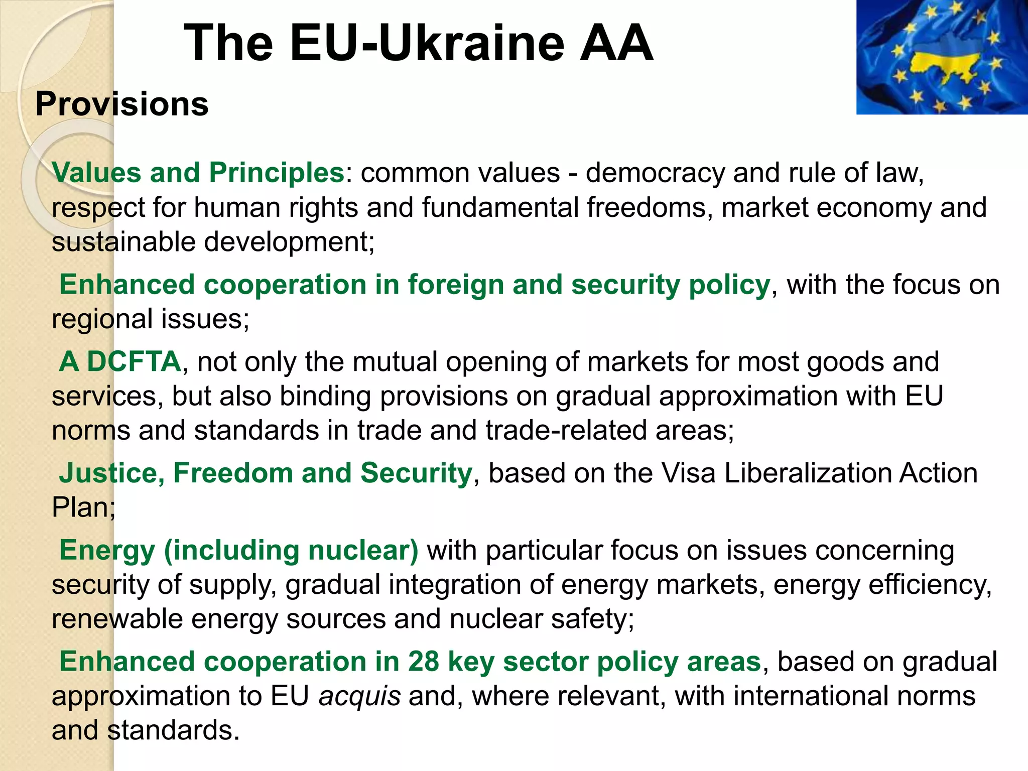 Provisions
Values and Principles: common values - democracy and rule of law,
respect for human rights and fundamental freedoms, market economy and
sustainable development;
Enhanced cooperation in foreign and security policy, with the focus on
regional issues;
A DCFTA, not only the mutual opening of markets for most goods and
services, but also binding provisions on gradual approximation with EU
norms and standards in trade and trade-related areas;
Justice, Freedom and Security, based on the Visa Liberalization Action
Plan;
Energy (including nuclear) with particular focus on issues concerning
security of supply, gradual integration of energy markets, energy efficiency,
renewable energy sources and nuclear safety;
Enhanced cooperation in 28 key sector policy areas, based on gradual
approximation to EU acquis and, where relevant, with international norms
and standards.
The EU-Ukraine AA
 