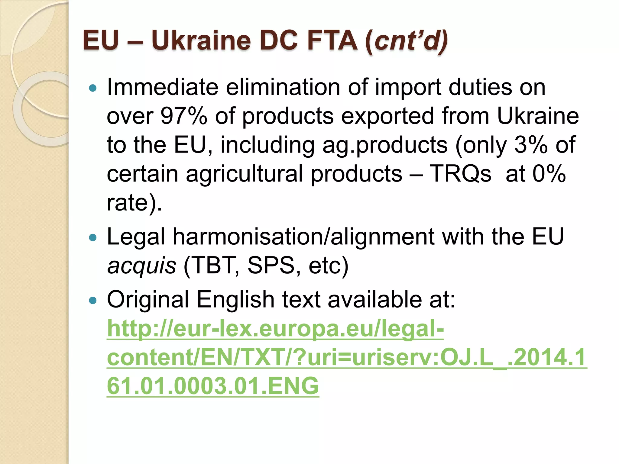 EU – Ukraine DC FTA (cnt’d)
 Immediate elimination of import duties on
over 97% of products exported from Ukraine
to the EU, including ag.products (only 3% of
certain agricultural products – TRQs at 0%
rate).
 Legal harmonisation/alignment with the EU
acquis (TBT, SPS, etc)
 Original English text available at:
http://eur-lex.europa.eu/legal-
content/EN/TXT/?uri=uriserv:OJ.L_.2014.1
61.01.0003.01.ENG
 
