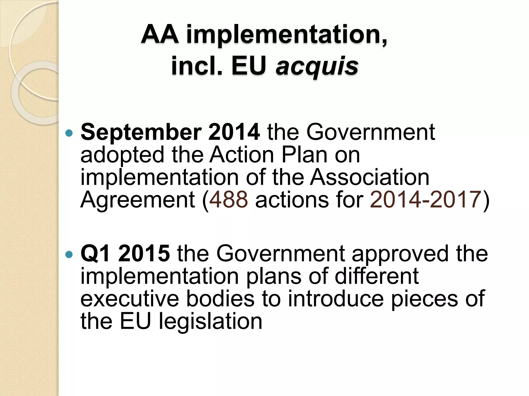 AA implementation,
incl. EU acquis
 September 2014 the Government
adopted the Action Plan on
implementation of the Association
Agreement (488 actions for 2014-2017)
 Q1 2015 the Government approved the
implementation plans of different
executive bodies to introduce pieces of
the EU legislation
 