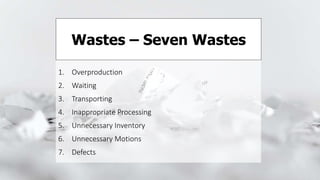 1. Overproduction
2. Waiting
3. Transporting
4. Inappropriate Processing
5. Unnecessary Inventory
6. Unnecessary Motions
7. Defects
Wastes – Seven Wastes
 