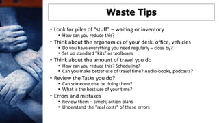 • Look for piles of “stuff” – waiting or inventory
• How can you reduce this?
• Think about the ergonomics of your desk, office, vehicles
• Do you have everything you need regularly – close by?
• Set up standard ”kits” or toolboxes
• Think about the amount of travel you do
• How can you reduce this? Scheduling?
• Can you make better use of travel time? Audio-books, podcasts?
• Review the Tasks you do?
• Can someone else be doing them?
• What is the best use of your time?
• Errors and mistakes
• Review them – timely, action plans
• Understand the “real costs” of these errors
Waste Tips
 