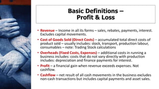 • Revenue – Income in all its forms – sales, rebates, payments, interest.
Excludes capital movements.
• Cost of Goods Sold (Direct Costs) – accumulated total direct costs of
product sold – usually includes: stock, transport, production labour,
consumables – note: Trading Stock calculations
• Overheads (Fixed Costs, Expenses) – additional costs in running a
business includes: costs that do not vary directly with production
includes: depreciation and finance payments for interest.
• Profit – a financial gain when revenue exceeds expenses. Not
cashflow.
• Cashflow – net result of all cash movements in the business excludes
non-cash transactions but includes capital payments and asset sales.
Basic Definitions –
Profit & Loss
 
