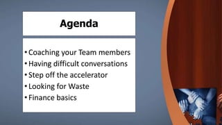 Agenda
•Coaching your Team members
•Having difficult conversations
•Step off the accelerator
•Looking for Waste
•Finance basics
 
