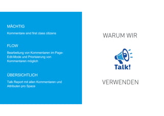 ÜBERSICHTLICH
Kommentare sind first class citizens
FLOW
Bearbeitung von Kommentaren im Page-
Edit-Mode und Priorisierung von
Kommentaren möglich
MÄCHTIG
Talk Report mit allen Kommentaren und
Attributen pro Space
WARUM WIR
VERWENDEN
 