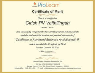 Certificate in Advanced Business Analytics with R
This is to certify that
Roll No. : 11197
Has successfully completed the three months program including all the
modules, instructor led sessions and practical assessment of
Issued on December 10, 2016
and is awarded this Certificate of Merit
Girish PV Vaithilingan
 