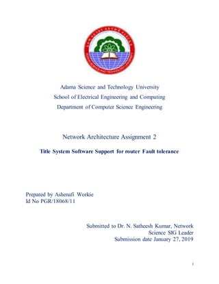 i
Adama Science and Technology University
School of Electrical Engineering and Computing
Department of Computer Science Engineering
Network Architecture Assignment 2
Title System Software Support for router Fault tolerance
Prepared by Ashenafi Workie
Id No PGR/18068/11
Submitted to Dr. N. Satheesh Kumar, Network
Science SIG Leader
Submission date January 27, 2019
 
