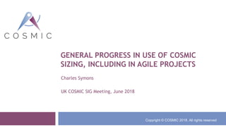 GENERAL PROGRESS IN USE OF COSMIC
SIZING, INCLUDING IN AGILE PROJECTS
Charles Symons
UK COSMIC SIG Meeting, June 2018
Copyright © COSMIC 2018. All rights reserved
 