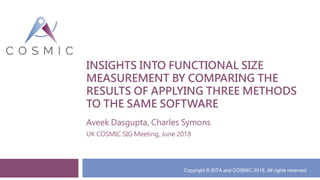 INSIGHTS INTO FUNCTIONAL SIZE
MEASUREMENT BY COMPARING THE
RESULTS OF APPLYING THREE METHODS
TO THE SAME SOFTWARE
Aveek Dasgupta, Charles Symons
UK COSMIC SIG Meeting, June 2018
Copyright © SITA and COSMIC 2018. All rights reserved
 