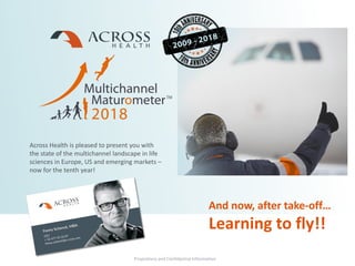 Proprietary and Confidential Information
Across Health is pleased to present you with
the state of the multichannel landscape in life
sciences in Europe, US and emerging markets –
now for the tenth year!
Proprietary and Confidential Information
And now, after take-off…
Learning to fly!!
 