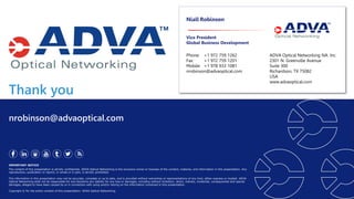 Thank you
IMPORTANT NOTICE
The content of this presentation is strictly confidential. ADVA Optical Networking is the exclusive owner or licensee of the content, material, and information in this presentation. Any
reproduction, publication or reprint, in whole or in part, is strictly prohibited.
The information in this presentation may not be accurate, complete or up to date, and is provided without warranties or representations of any kind, either express or implied. ADVA
Optical Networking shall not be responsible for and disclaims any liability for any loss or damages, including without limitation, direct, indirect, incidental, consequential and special
damages, alleged to have been caused by or in connection with using and/or relying on the information contained in this presentation.
Copyright © for the entire content of this presentation: ADVA Optical Networking.
nrobinson@advaoptical.com
Niall Robinson
Vice President
Global Business Development
Phone: +1 972 759 1262
Fax: +1 972 759 1201
Mobile: +1 978 933 1081
nrobinson@advaoptical.com
ADVA Optical Networking NA. Inc.
2301 N. Greenville Avenue
Suite 300
Richardson, TX 75082
USA
www.advaoptical.com
 