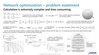 © 2018 ADVA Optical Networking. All rights reserved.1212
Network optimization – problem statement
Calculation is extremely complex and time consuming
0
11 2
2
2
22
2









z
zzz
Eq
E
rr
E
rr
E

0
11 2
2
2
22
2









z
zzz
Hq
H
rr
H
rr
H

It somehow has to start with Maxwell,
leading to wave propagation in fibers …
)(
),( ztj
erEE 
 
 

PSP
Next, consider dispersion, polarization
and nonlinear effects …
… and you get a nonlinear
propagation equation …
),(),(),(
2
),(
62 3
3
3
2
2
2
1 tzEtzPjtzEtzE
tt
j
tz




















 … which cannot be solved analytically anymore and
requires time-consuming numerical calculations.
Simplified considerations,
like OSNR only …
Npf log10dBm58OSNR inges0,1nm 
… or calculating bit
errors directly …
            















 







 

2
erfc
2
erfc
2
1
0110
2
1
010101
0
0th
1
th1

iiii
PPPPPPPB
… do not consider span-length variations, amplifier types, different modulation formats and FEC types, etc. in a simple way and need severe approximations, again
leading to the necessity to calculate each channel and path individually …
Fiber Length
Power[dB]
Gon/off
With B-FRA
Without B-FRA
Separate network into OTDAs
with any-to-any optical connectivity
Pre-analysis
Power and
Dispersion
Engineering
Performance
Analysis
Topology
Link parameters
(traffic demand and routing)
Determine the ReferencePath as the
longestpath with N spans an OTDAhas to
supportwithout electrical regeneration
Define the targetspan launchpower from
N and accumulated launch-power limit
Design CD to hit per-spantarget range
based on reference-pathresidual-CD criteria
Design power by placing amplifiers per link
to attain the node ingress and egress
power targets
Any-to-any path-performanceanalysis
based on signal-integrity parameters
Iteration:
- Optimize span launch power
- Alter amplifiertypes
- Add regeneration
- Add amplificationsites
- Alter designtarget
1E-8
1E-7
1E-6
1E-5
1E-4
1E-3
1E-2
1E-1
1E+0
1 4 7 10 13 16 19 22
BER
Es/N0 [dB]
BPSK
QPSK
9QPR
8QAM
16QAM
Even the NLT concept …
OSNR Requirement incl.
Penalties
10 20 300
16
Number of Spans
24
20
28
32
OSNR[dB]
12
OSNR Degradation
System
Limit
… requires a workflow that is
pretty complex – despite the
many approximations …
Span Count
4 8 16120 20
LaunchPower[dBm]
-1
3
7
11
10 Gb/s, 100 GHz, G.652
10 Gb/s, 50 GHz, G.652
10/40 Gb/s, 50 GHz, G.655
4 dBm
1 dBm
5 10
13
 