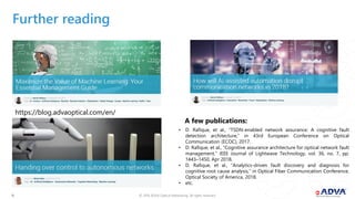 © 2018 ADVA Optical Networking. All rights reserved.1616
Further reading
• D. Rafique, et al., “TSDN-enabled network assurance: A cognitive fault
detection architecture,” in 43rd European Conference on Optical
Communication (ECOC), 2017.
• D. Rafique, et al., “Cognitive assurance architecture for optical network fault
management,” IEEE Journal of Lightwave Technology, vol. 36, no. 7, pp.
1443–1450, Apr 2018.
• D. Rafique, et al., “Analytics-driven fault discovery and diagnosis for
cognitive root cause analysis,” in Optical Fiber Communication Conference.
Optical Society of America, 2018.
• etc.
A few publications:
https://blog.advaoptical.com/en/
 