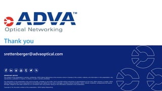 Thank you
IMPORTANT NOTICE
The content of this presentation is strictly confidential. ADVA Optical Networking is the exclusive owner or licensee of the content, material, and information in this presentation. Any
reproduction, publication or reprint, in whole or in part, is strictly prohibited.
The information in this presentation may not be accurate, complete or up to date, and is provided without warranties or representations of any kind, either express or implied. ADVA
Optical Networking shall not be responsible for and disclaims any liability for any loss or damages, including without limitation, direct, indirect, incidental, consequential and special
damages, alleged to have been caused by or in connection with using and/or relying on the information contained in this presentation.
Copyright © for the entire content of this presentation: ADVA Optical Networking.
srettenberger@advaoptical.com
 