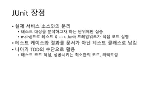 JUnit 장점
• 실제 서비스 소스와의 분리
• 테스트 대상을 분석하고자 하는 단위에만 집중
• main()으로 테스트 X ---> Junit 프레임워크가 직접 코드 실행
• 테스트 케이스와 결과를 문서가 아닌 테스트 클래스로 남김
• 나아가 TDD의 수단으로 활용
• 테스트 코드 작성, 성공시키는 최소한의 코드, 리팩토링
 