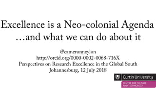 Excellence is a Neo-colonial Agenda
@cameronneylon
http://orcid.org/0000-0002-0068-716X
Perspectives on Research Excellence in the Global South
Johannesburg, 12 July 2018
…and what we can do about it
 