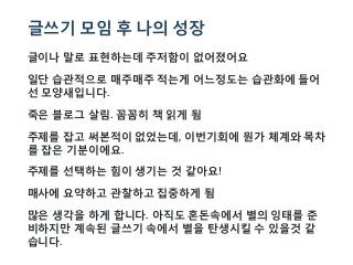 글쓰기 모임 후 나의 성장
글이나 말로 표현하는데 주저함이 없어졌어요
일단 습관적으로 매주매주 적는게 어느정도는 습관화에 들어
선 모양새입니다.
죽은 블로그 살림. 꼼꼼히 책 읽게 됨
주제를 잡고 써본적이 없었는데, 이번기회에 뭔가 체계와 목차
를 잡은 기분이에요.
주제를 선택하는 힘이 생기는 것 같아요!
매사에 요약하고 관찰하고 집중하게 됨
많은 생각을 하게 합니다. 아직도 혼돈속에서 별의 잉태를 준
비하지만 계속된 글쓰기 속에서 별을 탄생시킬 수 있을것 같
습니다.
 
