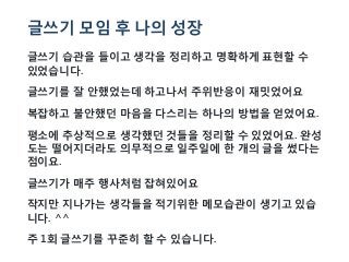 글쓰기 모임 후 나의 성장
글쓰기 습관을 들이고 생각을 정리하고 명확하게 표현할 수
있었습니다.
글쓰기를 잘 안했었는데 하고나서 주위반응이 재밋었어요
복잡하고 불안했던 마음을 다스리는 하나의 방법을 얻었어요.
평소에 추상적으로 생각했던 것들을 정리할 수 있었어요. 완성
도는 떨어지더라도 의무적으로 일주일에 한 개의 글을 썼다는
점이요.
글쓰기가 매주 행사처럼 잡혀있어요
작지만 지나가는 생각들을 적기위한 메모습관이 생기고 있습
니다. ^^
주 1회 글쓰기를 꾸준히 할 수 있습니다.
 