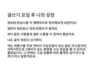 글쓰기 모임 후 나의 성장
정보와 관심사를 더 체계적으로 정리해보게 되었어요!
생각이 정리되니 저의 컨텐츠가 쌓여요
보다 많은 사람들과 글로 소통할 수 있어서 좋았어요.
나도 글이 써진다 신기하다
저는 여행기를 주로 적어서 기승전결이 있는 글은 아니었지만,
이야기만으로 1페이지 넘는 분량을 쓰는 연습을 할 수 있어서
좋았습니다. 그 전에는 그날 상황에 따라 짧게만 남기거나 길
게 쓰거나 달랐거든요.
 