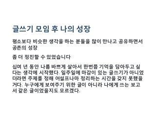 글쓰기 모임 후 나의 성장
평소보다 비슷한 생각을 하는 분들을 많이 만나고 공유하면서
공존의 성장
좀 더 정진할 수 있었습니다
십여 년 동안 나름 바쁘게 살아서 한번쯤 기억을 담아두고 싶
다는 생각에 시작했다. 일주일에 마감이 있는 글쓰기가 아니었
더라면 주제를 정해 어설프나마 정리하는 시간을 갖지 못했을
거다. 누구에게 보여주기 위한 글이 아니라 나에게 쓰는 보고
서 같은 글이었을지도 모르겠다.
 