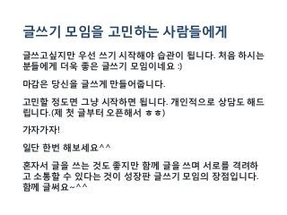 글쓰기 모임을 고민하는 사람들에게
글쓰고싶지만 우선 쓰기 시작해야 습관이 됩니다. 처음 하시는
분들에게 더욱 좋은 글쓰기 모임이네요 :)
마감은 당신을 글쓰게 만들어줍니다.
고민할 정도면 그냥 시작하면 됩니다. 개인적으로 상담도 해드
립니다.(제 첫 글부터 오픈해서 ㅎㅎ)
가자가자!
일단 한번 해보세요^^
혼자서 글을 쓰는 것도 좋지만 함께 글을 쓰며 서로를 격려하
고 소통할 수 있다는 것이 성장판 글쓰기 모임의 장점입니다.
함께 글써요~^^
 