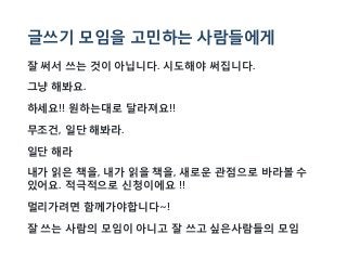 글쓰기 모임을 고민하는 사람들에게
잘 써서 쓰는 것이 아닙니다. 시도해야 써집니다.
그냥 해봐요.
하세요!! 원하는대로 달라져요!!
무조건, 일단 해봐라.
일단 해라
내가 읽은 책을, 내가 읽을 책을, 새로운 관점으로 바라볼 수
있어요. 적극적으로 신청이에요 !!
멀리가려면 함께가야합니다~!
잘 쓰는 사람의 모임이 아니고 잘 쓰고 싶은사람들의 모임
 