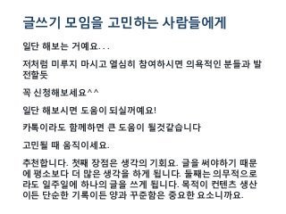 글쓰기 모임을 고민하는 사람들에게
일단 해보는 거예요. . .
저처럼 미루지 마시고 열심히 참여하시면 의욕적인 분들과 발
전할듯
꼭 신청해보세요^^
일단 해보시면 도움이 되실꺼예요!
카톡이라도 함께하면 큰 도움이 될것같습니다
고민될 때 움직이세요.
추천합니다. 첫째 장점은 생각의 기회요. 글을 써야하기 때문
에 평소보다 더 많은 생각을 하게 됩니다. 둘째는 의무적으로
라도 일주일에 하나의 글을 쓰게 됩니다. 목적이 컨텐츠 생산
이든 단순한 기록이든 양과 꾸준함은 중요한 요소니까요.
 