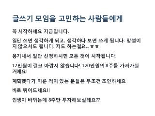 글쓰기 모임을 고민하는 사람들에게
꼭 시작하세요 지금입니다.
일단 쓰면 생각하게 되고, 생각하다 보면 쓰게 됩니다. 망설이
지 않으셔도 됩니다. 저도 하는걸요...ㅎㅎ
용기내서 일단 신청하시면 모든 것이 시작됩니다.
12만원이 결코 아깝지 않습니다! 120만원의 8주를 가져가실
거에요!
계획했다가 미룬 적이 있는 분들은 무조건 조인하세요
바로 뛰어드세요!!
인생이 바뀌는데 8주만 투자해보실레요??
 