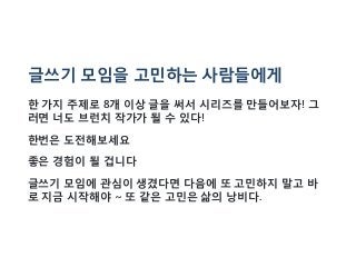 글쓰기 모임을 고민하는 사람들에게
한 가지 주제로 8개 이상 글을 써서 시리즈를 만들어보자! 그
러면 너도 브런치 작가가 될 수 있다!
한번은 도전해보세요
좋은 경험이 될 겁니다
글쓰기 모임에 관심이 생겼다면 다음에 또 고민하지 말고 바
로 지금 시작해야 ~ 또 같은 고민은 삶의 낭비다.
 