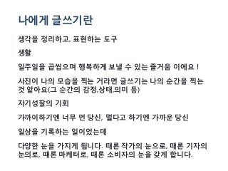 나에게 글쓰기란
생각을 정리하고, 표현하는 도구
생활
일주일을 곱씹으며 행복하게 보낼 수 있는 즐거움 이에요 !
사진이 나의 모습을 찍는 거라면 글쓰기는 나의 순간을 찍는
것 앝아요(그 순간의 감정,상태,의미 등)
자기성찰의 기회
가까이하기엔 너무 먼 당신, 멀다고 하기엔 가까운 당신
일상을 기록하는 일이었는데
다양한 눈을 가지게 됩니다. 때론 작가의 눈으로, 때론 기자의
눈의로, 때론 마케터로, 때론 소비자의 눈을 갖게 합니다.
 