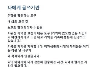 나에게 글쓰기란
취향을 확인하는 도구
내 삶의 모든 것
노후의 할꺼리이자 수입원
지워진 기억을 끄집어 내는 도구 (기억이 없으면 없는 시간이
나 마찬가지라고 느낀 뒤로 기억을 기록해 놓는데 신경쓰고
있습니다.)
기록은 기억을 지배합니다. 적자생존의 시대에 두려움을 이기
는 작은 날 세우기
내 목적이자 인생입니다
나의 이야기에 내가 온존히 집중하는 시간, 나에게 말거는 시
간이 필요하다.
 