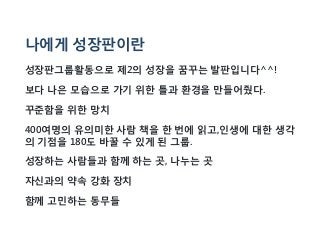 나에게 성장판이란
성장판그룹활동으로 제2의 성장을 꿈꾸는 발판입니다^^!
보다 나은 모습으로 가기 위한 틀과 환경을 만들어줬다.
꾸준함을 위한 망치
400여명의 유의미한 사람 책을 한 번에 읽고,인생에 대한 생각
의 기점을 180도 바꿀 수 있게 된 그룹.
성장하는 사람들과 함께 하는 곳, 나누는 곳
자신과의 약속 강화 장치
함께 고민하는 동무들
 