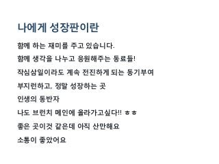 나에게 성장판이란
함께 하는 재미를 주고 있습니다.
함께 생각을 나누고 응원해주는 동료들!
작심삼일이라도 계속 전진하게 되는 동기부여
부지런하고, 정말 성장하는 곳
인생의 동반자
나도 브런치 메인에 올라가고싶다!! ㅎㅎ
좋은 곳이것 같은데 아직 산만해요
소통이 좋았어요
 