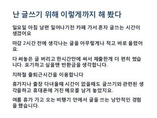 난 글쓰기 위해 이렇게까지 해 봤다
일요일 아침 남편 일어나기전 카페 가서 혼자 글쓰는 시간이
생겼어요
마감 2시간 전에 생각나는 글을 아무렇게나 적고 바로 올렸어
요.
다 써놓은 글 버리고 한시간만에 써서 제출한게 더 편히 썼습
니다. 포기하고 싶을땐 반환금을 생각합니다.
지하철 출퇴근시간을 이용합니다
휴가지나 출장 다녀올때 시간이 없을때도 글쓰기와 관련된 생
각을하고 휴대폰에 거친 메모를 남겨 놓았지요.
여름 휴가 가고 오는 비행기 안에서 글을 쓰는 낭만적인 경험
을 했습니다.
 