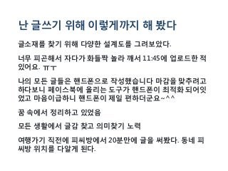 난 글쓰기 위해 이렇게까지 해 봤다
글소재를 찾기 위해 다양한 설계도를 그려보았다.
너무 피곤해서 자다가 화들짝 놀라 깨서 11:45에 업로드한 적
있어요. ㅠㅜ
나의 모든 글들은 핸드폰으로 작성했습니다 마감을 맞추려고
하다보니 페이스북에 올리는 도구가 핸드폰이 최적화 되어잇
었고 마음이급하니 핸드폰이 제일 편하더군요~^^
꿈 속에서 정리하고 있었음
모든 생활에서 글감 찾고 의미찾기 노력
여행가기 직전에 피씨방에서 20분만에 글을 써봤다. 동네 피
씨방 위치를 다알게 된다.
 