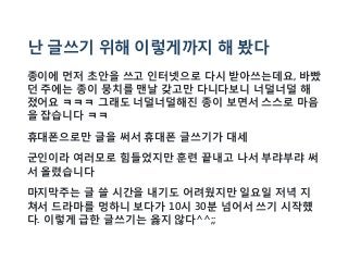 난 글쓰기 위해 이렇게까지 해 봤다
종이에 먼저 초안을 쓰고 인터넷으로 다시 받아쓰는데요, 바빴
던 주에는 종이 뭉치를 맨날 갖고만 다니다보니 너덜너덜 해
졌어요 ㅋㅋㅋ 그래도 너덜너덜해진 종이 보면서 스스로 마음
을 잡습니다 ㅋㅋ
휴대폰으로만 글을 써서 휴대폰 글쓰기가 대세
군인이라 여러모로 힘들었지만 훈련 끝내고 나서 부랴부랴 써
서 올렸습니다
마지막주는 글 쓸 시간을 내기도 어려웠지만 일요일 저녁 지
쳐서 드라마를 멍하니 보다가 10시 30분 넘어서 쓰기 시작헀
다. 이렇게 급한 글쓰기는 옳지 않다^^;;
 