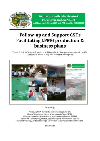 Follow-up and Support GSTs
Facilitating LPMG production &
business plans
Venue: Et district (Huaphanh province) and Nalae district (Luangnamtha province), Lao PDR
Duration: 30 June – 14 July 2018 includes travelling days
Written by:
Phetsoulaphonh Choulatida, Agribusiness Specialist (LIC)
Khamla Thammachak, farmer group support officer (DTEAP)
Viengxay Photakoun, Deputy Head of Agro-processing Division (DTEAP)
Somchanh Khamphavong, Chef of Livestock Research in Namxouang (NAFRI)
Souvanh Delaeseng, Land Use Planning & Environment (Field Implementation Office-LPB)
16 July 2018
 