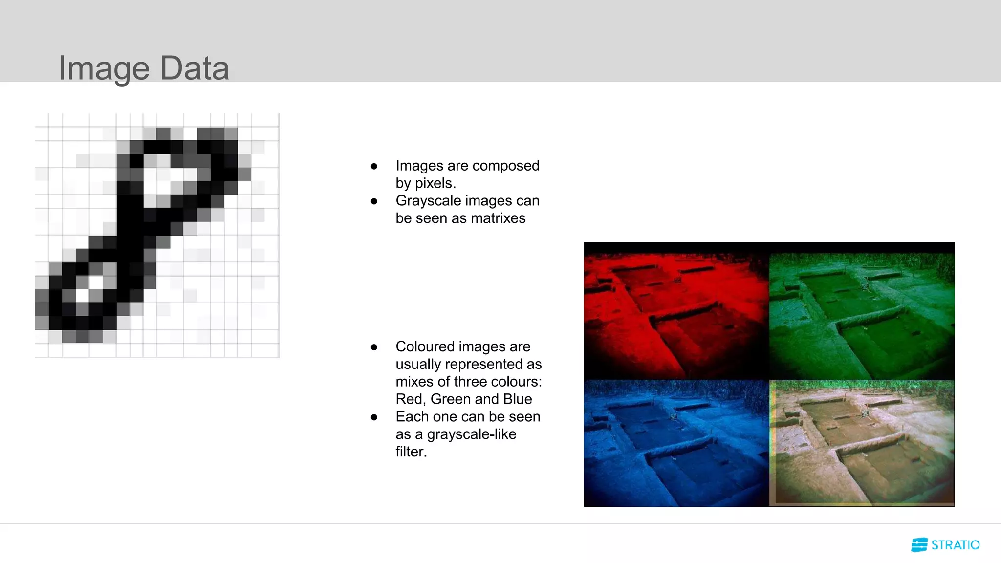 Image Data
● Images are composed
by pixels.
● Grayscale images can
be seen as matrixes
● Coloured images are
usually represented as
mixes of three colours:
Red, Green and Blue
● Each one can be seen
as a grayscale-like
filter.
 