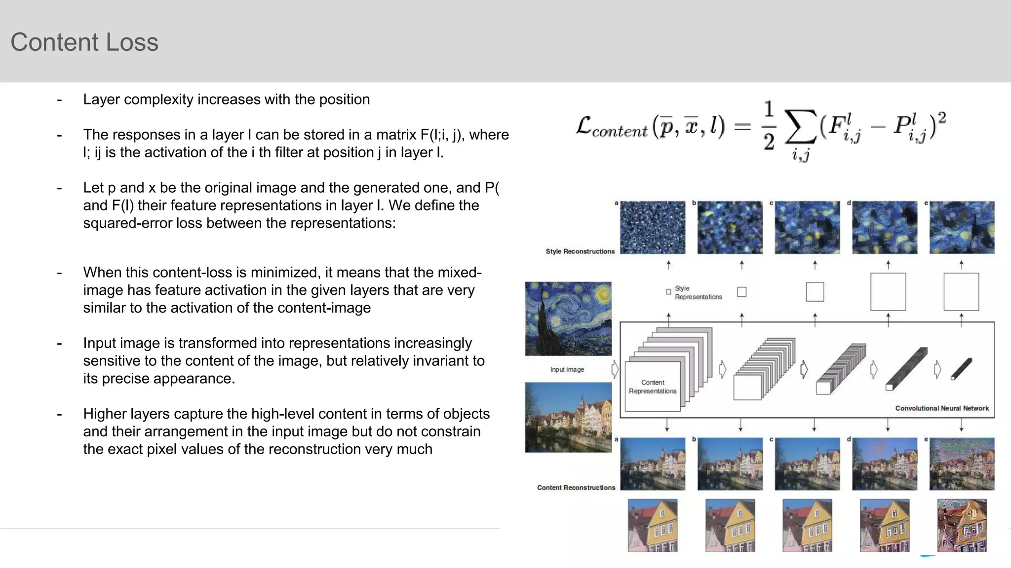 Content Loss
- Layer complexity increases with the position
- The responses in a layer l can be stored in a matrix F(l;i, j), where
l; ij is the activation of the i th filter at position j in layer l.
- Let p and x be the original image and the generated one, and P(l)
and F(l) their feature representations in layer l. We define the
squared-error loss between the representations:
- When this content-loss is minimized, it means that the mixed-
image has feature activation in the given layers that are very
similar to the activation of the content-image
- Input image is transformed into representations increasingly
sensitive to the content of the image, but relatively invariant to
its precise appearance.
- Higher layers capture the high-level content in terms of objects
and their arrangement in the input image but do not constrain
the exact pixel values of the reconstruction very much
 