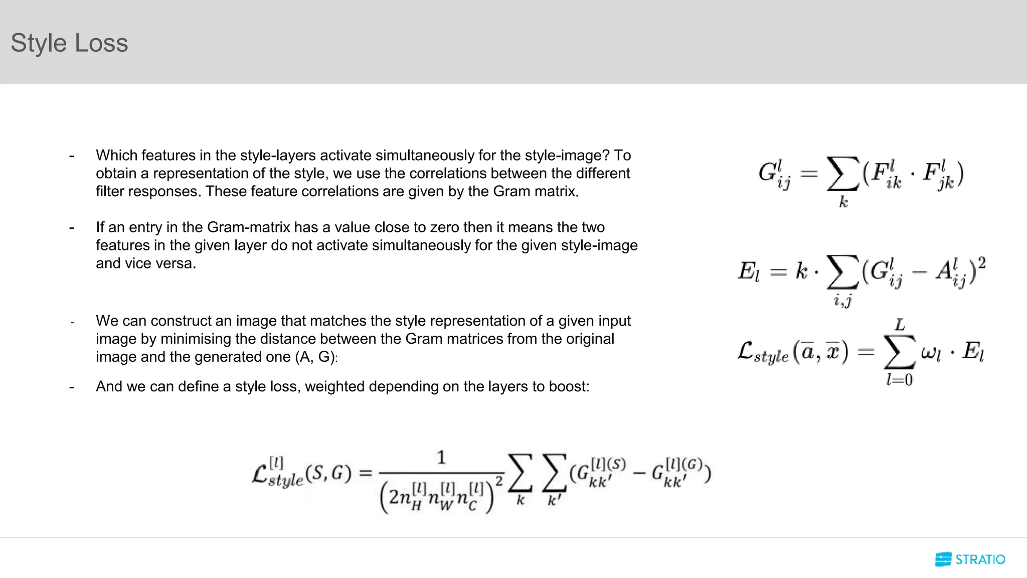Style Loss
- Which features in the style-layers activate simultaneously for the style-image? To
obtain a representation of the style, we use the correlations between the different
filter responses. These feature correlations are given by the Gram matrix.
- If an entry in the Gram-matrix has a value close to zero then it means the two
features in the given layer do not activate simultaneously for the given style-image
and vice versa.
- We can construct an image that matches the style representation of a given input
image by minimising the distance between the Gram matrices from the original
image and the generated one (A, G):
- And we can define a style loss, weighted depending on the layers to boost:
 