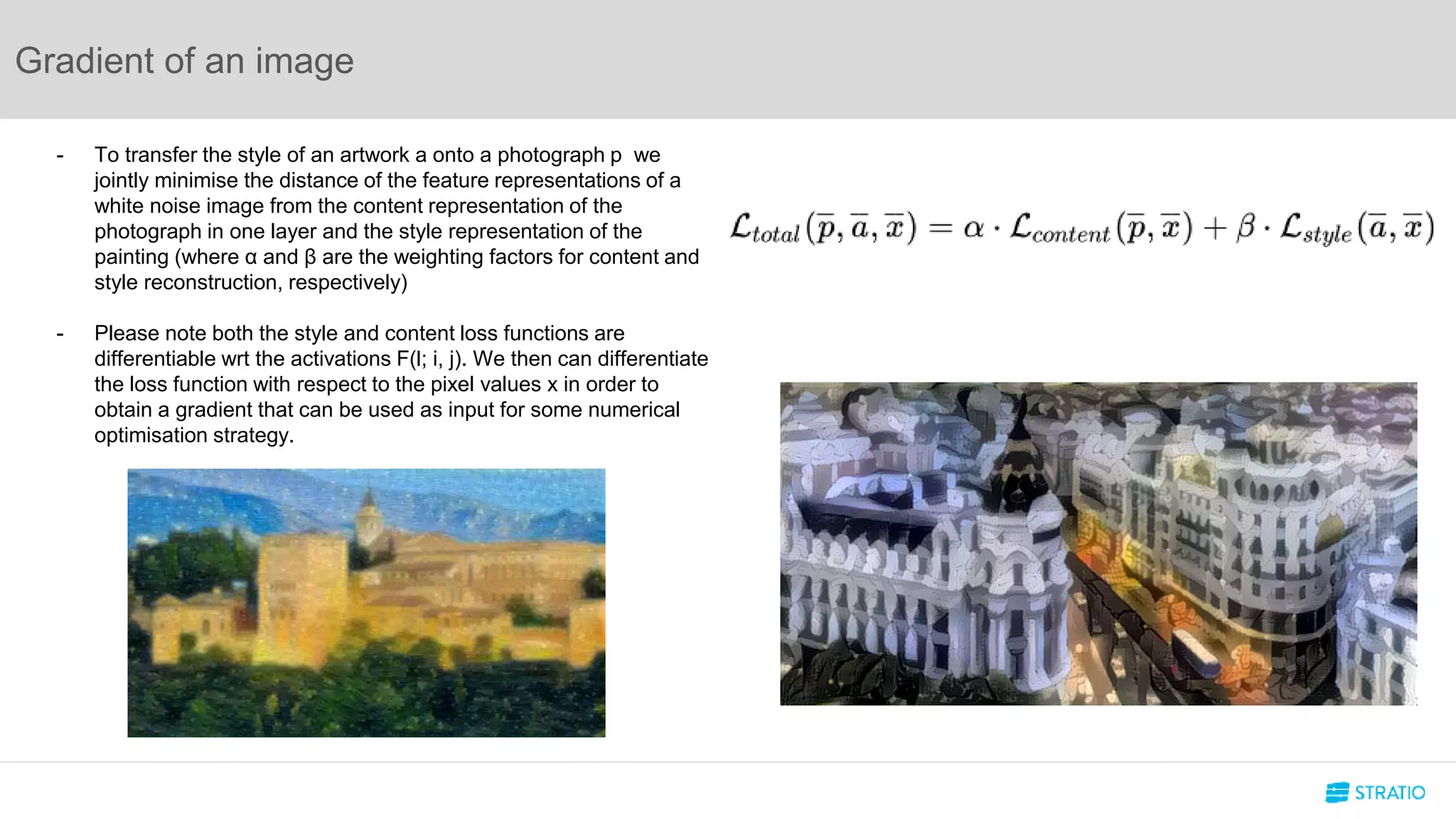 Gradient of an image
- To transfer the style of an artwork a onto a photograph p we
jointly minimise the distance of the feature representations of a
white noise image from the content representation of the
photograph in one layer and the style representation of the
painting (where α and β are the weighting factors for content and
style reconstruction, respectively)
- Please note both the style and content loss functions are
differentiable wrt the activations F(l; i, j). We then can differentiate
the loss function with respect to the pixel values x in order to
obtain a gradient that can be used as input for some numerical
optimisation strategy.
 