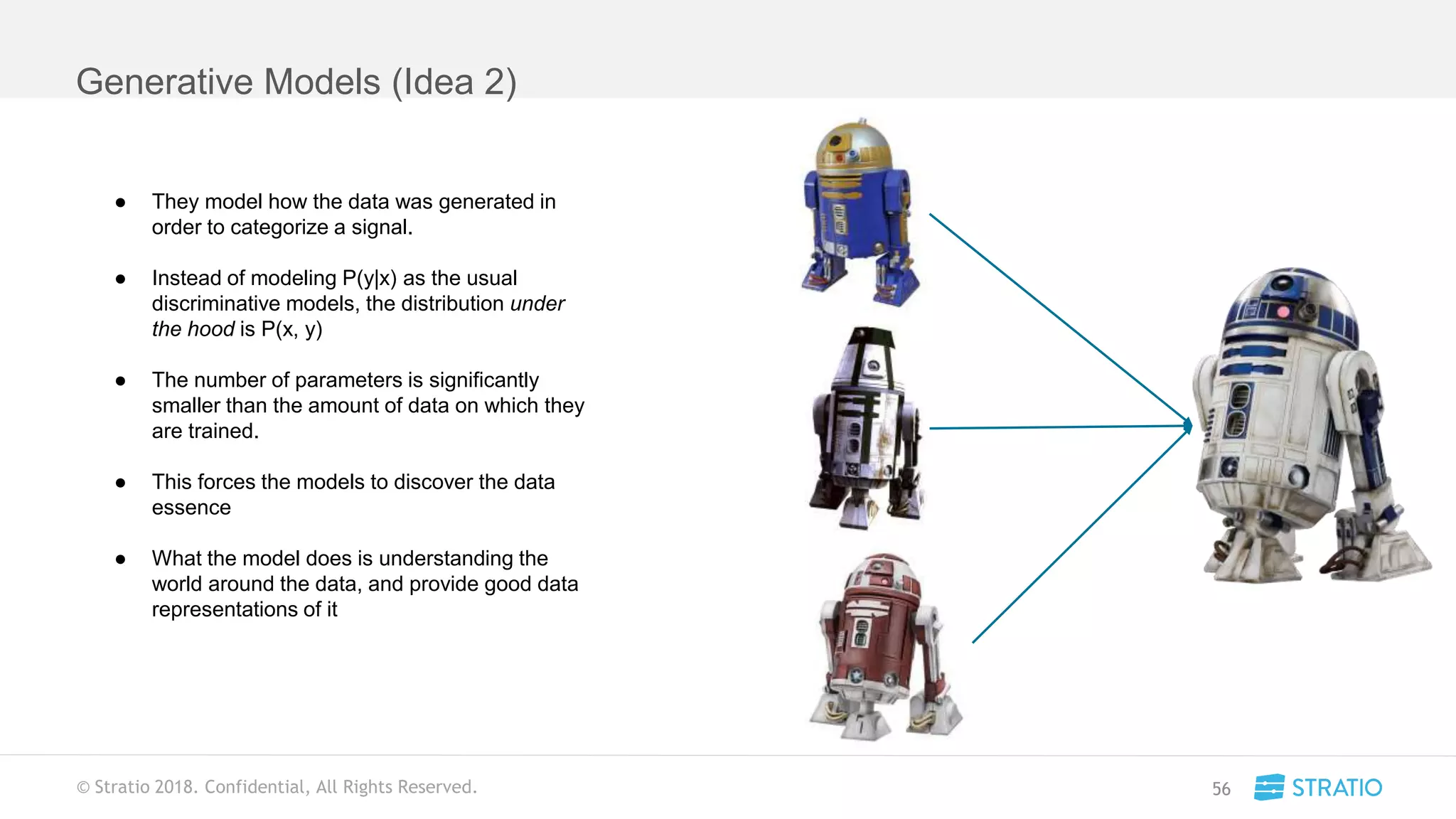 © Stratio 2018. Confidential, All Rights Reserved.
Generative Models (Idea 2)
56
● They model how the data was generated in
order to categorize a signal.
● Instead of modeling P(y|x) as the usual
discriminative models, the distribution under
the hood is P(x, y)
● The number of parameters is significantly
smaller than the amount of data on which they
are trained.
● This forces the models to discover the data
essence
● What the model does is understanding the
world around the data, and provide good data
representations of it
 