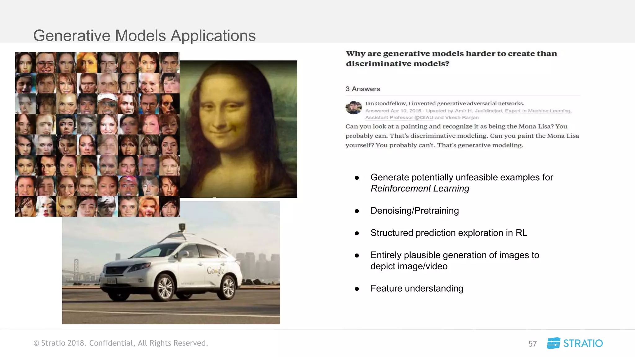 © Stratio 2018. Confidential, All Rights Reserved.
Generative Models Applications
57
● Generate potentially unfeasible examples for
Reinforcement Learning
● Denoising/Pretraining
● Structured prediction exploration in RL
● Entirely plausible generation of images to
depict image/video
● Feature understanding
 