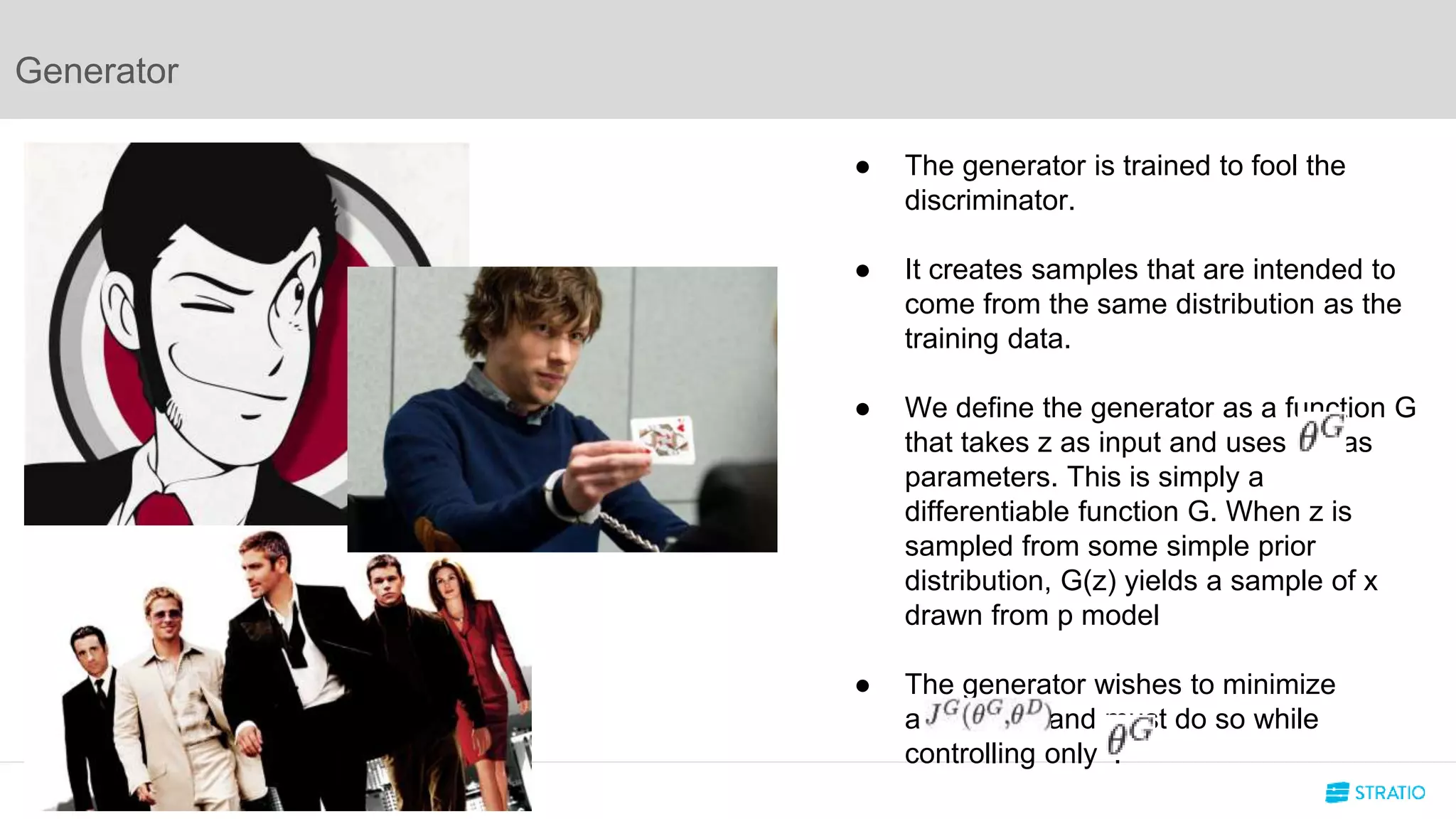 Generator
● The generator is trained to fool the
discriminator.
● It creates samples that are intended to
come from the same distribution as the
training data.
● We define the generator as a function G
that takes z as input and uses as
parameters. This is simply a
differentiable function G. When z is
sampled from some simple prior
distribution, G(z) yields a sample of x
drawn from p model
● The generator wishes to minimize
a and must do so while
controlling only .
 