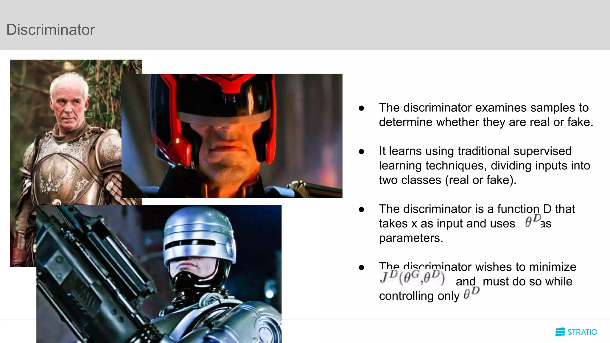 Discriminator
● The discriminator examines samples to
determine whether they are real or fake.
● It learns using traditional supervised
learning techniques, dividing inputs into
two classes (real or fake).
● The discriminator is a function D that
takes x as input and uses as
parameters.
● The discriminator wishes to minimize
a and must do so while
controlling only .
 