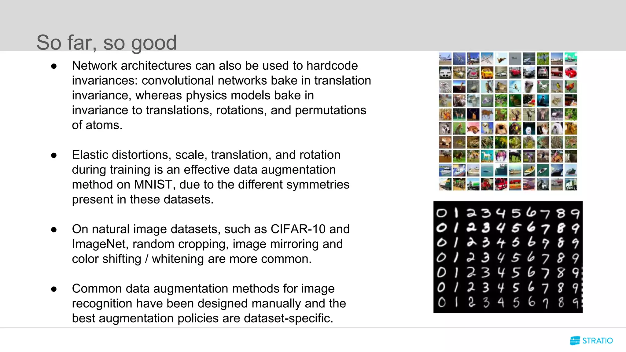 So far, so good
● Network architectures can also be used to hardcode
invariances: convolutional networks bake in translation
invariance, whereas physics models bake in
invariance to translations, rotations, and permutations
of atoms.
● Elastic distortions, scale, translation, and rotation
during training is an effective data augmentation
method on MNIST, due to the different symmetries
present in these datasets.
● On natural image datasets, such as CIFAR-10 and
ImageNet, random cropping, image mirroring and
color shifting / whitening are more common.
● Common data augmentation methods for image
recognition have been designed manually and the
best augmentation policies are dataset-specific.
 