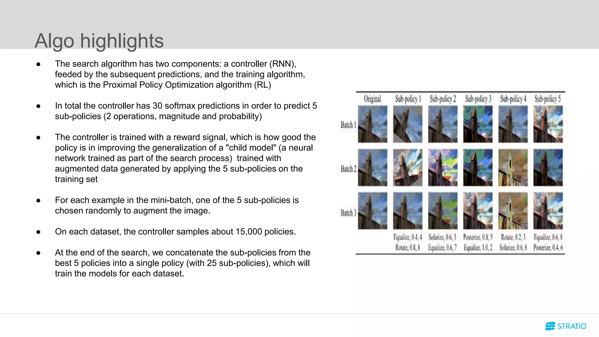 Algo highlights
● The search algorithm has two components: a controller (RNN),
feeded by the subsequent predictions, and the training algorithm,
which is the Proximal Policy Optimization algorithm (RL)
● In total the controller has 30 softmax predictions in order to predict 5
sub-policies (2 operations, magnitude and probability)
● The controller is trained with a reward signal, which is how good the
policy is in improving the generalization of a "child model" (a neural
network trained as part of the search process) trained with
augmented data generated by applying the 5 sub-policies on the
training set
● For each example in the mini-batch, one of the 5 sub-policies is
chosen randomly to augment the image.
● On each dataset, the controller samples about 15,000 policies.
● At the end of the search, we concatenate the sub-policies from the
best 5 policies into a single policy (with 25 sub-policies), which will
train the models for each dataset.
 