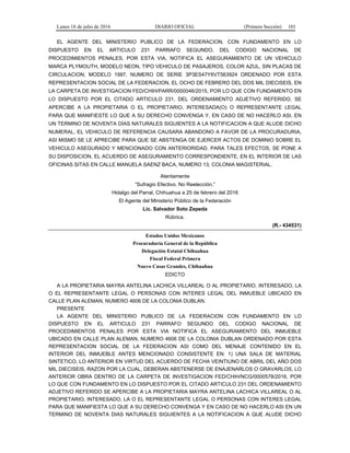Lunes 18 de julio de 2016 DIARIO OFICIAL (Primera Sección) 101
EL AGENTE DEL MINISTERIO PUBLICO DE LA FEDERACION, CON FUNDAMENTO EN LO
DISPUESTO EN EL ARTICULO 231 PARRAFO SEGUNDO, DEL CODIGO NACIONAL DE
PROCEDIMIENTOS PENALES, POR ESTA VIA, NOTIFICA EL ASEGURAMIENTO DE UN VEHICULO
MARCA PLYMOUTH, MODELO NEON, TIPO VEHICULO DE PASAJEROS, COLOR AZUL, SIN PLACAS DE
CIRCULACION, MODELO 1997, NUMERO DE SERIE 3P3ES47Y6VT563924 ORDENADO POR ESTA
REPRESENTACION SOCIAL DE LA FEDERACION, EL OCHO DE FEBRERO DEL DOS MIL DIECISEIS, EN
LA CARPETA DE INVESTIGACION FED/CHIH/PARR/0000046/2015, POR LO QUE CON FUNDAMENTO EN
LO DISPUESTO POR EL CITADO ARTICULO 231, DEL ORDENAMIENTO ADJETIVO REFERIDO, SE
APERCIBE A LA PROPIETARIA O EL PROPIETARIO, INTERESADA(O) O REPRESENTANTE LEGAL
PARA QUE MANIFIESTE LO QUE A SU DERECHO CONVENGA Y, EN CASO DE NO HACERLO ASI, EN
UN TERMINO DE NOVENTA DÍAS NATURALES SIGUIENTES A LA NOTIFICACION A QUE ALUDE DICHO
NUMERAL, EL VEHICULO DE REFERENCIA CAUSARA ABANDONO A FAVOR DE LA PROCURADURIA,
ASI MISMO SE LE APRECIBE PARA QUE SE ABSTENGA DE EJERCER ACTOS DE DOMINIO SOBRE EL
VEHICULO ASEGURADO Y MENCIONADO CON ANTERIORIDAD. PARA TALES EFECTOS, SE PONE A
SU DISPOSICION, EL ACUERDO DE ASEGURAMIENTO CORRESPONDIENTE, EN EL INTERIOR DE LAS
OFICINAS SITAS EN CALLE MANUELA SAENZ BACA, NUMERO 13, COLONIA MAGISTERIAL.
Atentamente
“Sufragio Efectivo. No Reelección.”
Hidalgo del Parral, Chihuahua a 25 de febrero del 2016
El Agente del Ministerio Público de la Federación
Lic. Salvador Soto Zepeda
Rúbrica.
(R.- 434531)
Estados Unidos Mexicanos
Procuraduría General de la República
Delegación Estatal Chihuahua
Fiscal Federal Primera
Nuevo Casas Grandes, Chihuahua
EDICTO
A LA PROPIETARIA MAYRA ANTELINA LACHICA VILLAREAL O AL PROPIETARIO, INTERESADO, LA
O EL REPRESENTANTE LEGAL O PERSONAS CON INTERES LEGAL DEL INMUEBLE UBICADO EN
CALLE PLAN ALEMAN, NUMERO 4606 DE LA COLONIA DUBLAN.
PRESENTE
LA AGENTE DEL MINISTERIO PUBLICO DE LA FEDERACION CON FUNDAMENTO EN LO
DISPUESTO EN EL ARTICULO 231 PARRAFO SEGUNDO DEL CODIGO NACIONAL DE
PROCEDIMIENTOS PENALES POR ESTA VIA NOTIFICA EL ASEGURAMIENTO DEL INMUEBLE
UBICADO EN CALLE PLAN ALEMAN, NUMERO 4606 DE LA COLONIA DUBLAN ORDENADO POR ESTA
REPRESENTACION SOCIAL DE LA FEDERACION ASI COMO DEL MENAJE CONTENIDO EN EL
INTERIOR DEL INMUEBLE ANTES MENCIONADO CONSISTENTE EN: 1) UNA SALA DE MATERIAL
SINTETICO, LO ANTERIOR EN VIRTUD DEL ACUERDO DE FECHA VEINTIUNO DE ABRIL DEL AÑO DOS
MIL DIECISEIS, RAZON POR LA CUAL, DEBERAN ABSTENERSE DE ENAJENARLOS O GRAVARLOS, LO
ANTERIOR OBRA DENTRO DE LA CARPETA DE INVESTIGACION FED/CHIH/NCG/0000578/2016, POR
LO QUE CON FUNDAMENTO EN LO DISPUESTO POR EL CITADO ARTICULO 231 DEL ORDENAMIENTO
ADJETIVO REFERIDO SE APERCIBE A LA PROPIETARIA MAYRA ANTELINA LACHICA VILLAREAL O AL
PROPIETARIO, INTERESADO, LA O EL REPRESENTANTE LEGAL O PERSONAS CON INTERES LEGAL
PARA QUE MANIFIESTA LO QUE A SU DERECHO CONVENGA Y EN CASO DE NO HACERLO ASI EN UN
TERMINO DE NOVENTA DIAS NATURALES SIGUIENTES A LA NOTIFICACION A QUE ALUDE DICHO
 