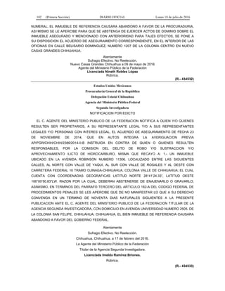 102 (Primera Sección) DIARIO OFICIAL Lunes 18 de julio de 2016
NUMERAL, EL INMUEBLE DE REFERENCIA CAUSARA ABANDONO A FAVOR DE LA PROCURADURIA,
ASI MISMO SE LE APERCIBE PARA QUE SE ABSTENGA DE EJERCER ACTOS DE DOMINIO SOBRE EL
INMUEBLE ASEGURADO Y MENCIONADO CON ANTERIORIDAD PARA TALES EFECTOS, SE PONE A
SU DISPOSICION EL ACUERDO DE ASEGURAMIENTO CORRESPONDIENTE, EN EL INTERIOR DE LAS
OFICINAS EN CALLE BELISARIO DOMINGUEZ, NUMERO 1207 DE LA COLONIA CENTRO EN NUEVO
CASAS GRANDES CHIHUAHUA.
Atentamente
Sufragio Efectivo. No Reelección.
Nuevo Casas Grandes Chihuahua a 09 de mayo de 2016
Agente del Ministerio Público de la Federación
Licenciada Nineth Robles López
Rúbrica.
(R.- 434532)
Estados Unidos Mexicanos
Procuraduría General de la República
Delegación Estatal Chihuahua
Agencia del Ministerio Público Federal
Segunda Investigadora
NOTIFICACION POR EDICTO
EL C. AGENTE DEL MINISTERIO PUBLICO DE LA FEDERACION NOTIFICA A QUIEN Y/O QUIENES
RESULTEN SER PROPIETARIOS, A SU REPRESENTANTE LEGAL Y/O A SUS REPRESENTANTES
LEGALES Y/O PERSONAS CON INTERES LEGAL, EL ACUERDO DE ASEGURAMIENTO DE FECHA 23
DE NOVIEMBRE DE 2014, QUE EN AUTOS INTEGRA LA AVERIGUACION PREVIA
AP/PGR/CHIH/CHIH/2386/2014-II-B INSTRUIDA EN CONTRA DE QUIEN O QUIENES RESULTEN
RESPONSABLES, POR LA COMISION DEL DELITO DE ROBO Y/O SUSTRACCION Y/O
APROVECHAMIENTO ILICTO DE HIDROCARBURO, MISMA QUE RECAYO A: 1.- UN INMUEBLE
UBICADO EN LA AVENIDA ROBINSON NUMERO 11306, LOCALIZADO ENTRE LAS SIGUIENTES
CALLES, AL NORTE CON VALLE DE YAQUI, AL SUR CON VALLE DE ROSALES Y AL OESTE CON
CARRETERA FEDERAL 16 TRAMO OJINAGA-CHIHUAHUA, COLONIA VALLE DE CHIHUAHUA; EL CUAL
CUENTA CON COORDENADAS GEOGRAFICAS LATITUD NORTE 28°41’24.33”, LATITUD OESTE
106°00’50.83”LW. RAZON POR LA CUAL, DEBERAN ABSTENERSE DE ENAJENARLO O GRAVARLO;
ASIMISMO, EN TERMINOS DEL PARRAFO TERCERO DEL ARTICULO 182-A DEL CODIGO FEDERAL DE
PROCEDIMIENTOS PENALES SE LES APERCIBE QUE DE NO MANIFESTAR LO QUE A SU DERECHO
CONVENGA EN UN TERMINO DE NOVENTA DIAS NATURALES SIGUIENTES A LA PRESENTE
PUBLICACION ANTE EL C. AGENTE DEL MINISTERIO PUBLICO DE LA FEDERACION TITULAR DE LA
AGENCIA SEGUNDA INVESTIGADORA, CON DOMICILIO EN AVENIDA UNIVERSIDAD NUMERO 2505, DE
LA COLONIA SAN FELIPE, CHIHUAHUA, CHIHUAHUA, EL BIEN INMUEBLE DE REFERENCIA CAUSARA
ABANDONO A FAVOR DEL GOBIERNO FEDERAL.
Atentamente
Sufragio Efectivo. No Reelección.
Chihuahua, Chihuahua. a 17 de febrero del 2016.
La Agente del Ministerio Público de la Federación
Titular de la Agencia Segunda Investigadora.
Licenciada Imelda Ramírez Briones.
Rúbrica.
(R.- 434533)
 